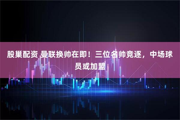 股巢配资 曼联换帅在即！三位名帅竞逐，中场球员或加盟