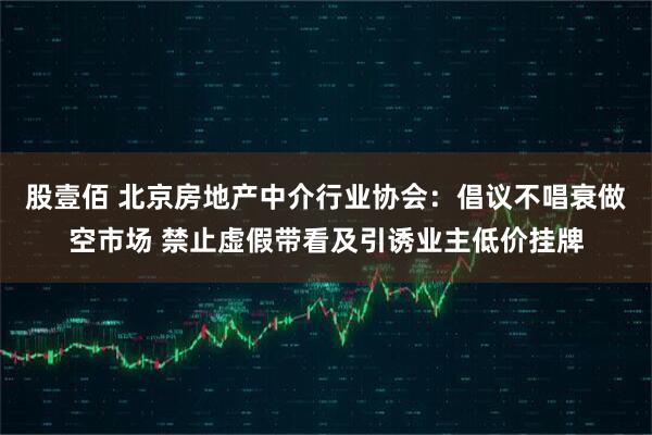 股壹佰 北京房地产中介行业协会：倡议不唱衰做空市场 禁止虚假带看及引诱业主低价挂牌