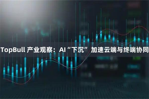 TopBull 产业观察：AI“下沉” 加速云端与终端协同