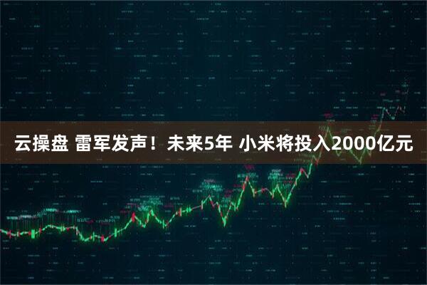 云操盘 雷军发声！未来5年 小米将投入2000亿元